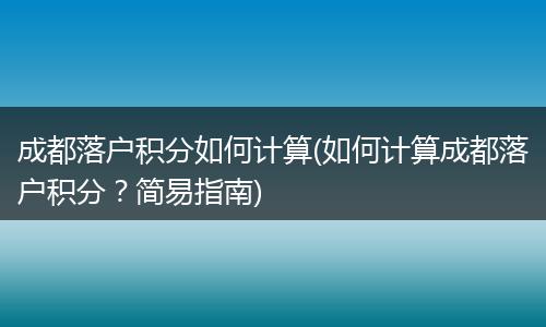 成都落户积分如何计算(如何计算成都落户积分？简易指南)