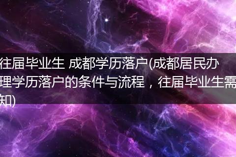 往届毕业生 成都学历落户(成都居民办理学历落户的条件与流程，往届毕业生需知)