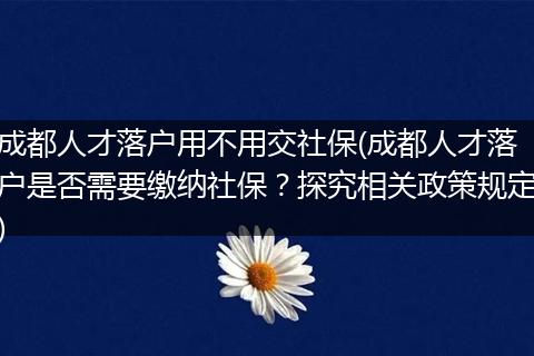成都人才落户用不用交社保(成都人才落户是否需要缴纳社保？探究相关政策规定)