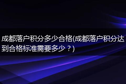 成都落户积分多少合格(成都落户积分达到合格标准需要多少？)