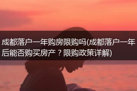 成都落户一年购房限购吗(成都落户一年后能否购买房产？限购政策详解)