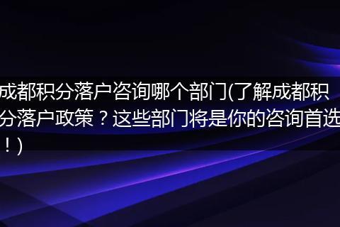 成都积分落户咨询哪个部门(了解成都积分落户政策？这些部门将是你的咨询首选！)