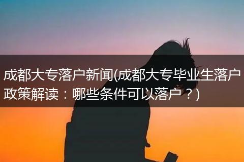 成都大专落户新闻(成都大专毕业生落户政策解读：哪些条件可以落户？)