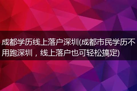 成都学历线上落户深圳(成都市民学历不用跑深圳，线上落户也可轻松搞定)