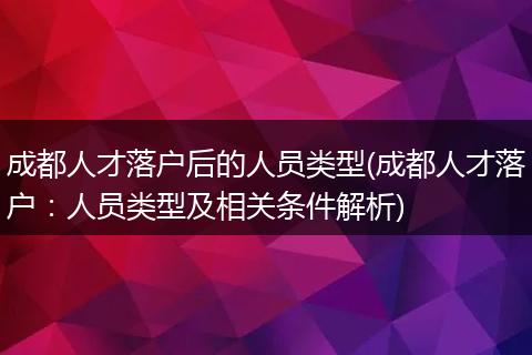 成都人才落户后的人员类型(成都人才落户:人员类型及相关条件解析)