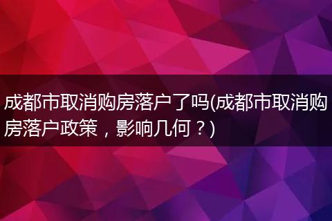 成都市取消购房落户了吗(成都市取消购房落户政策，影响几何？)