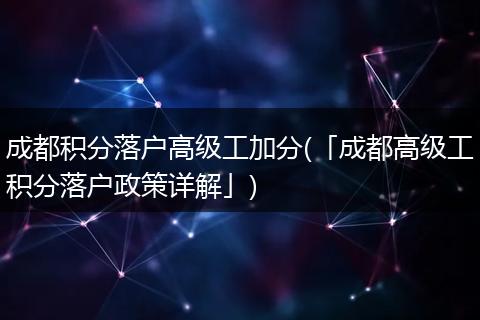 成都积分落户高级工加分(「成都高级工积分落户政策详解」)