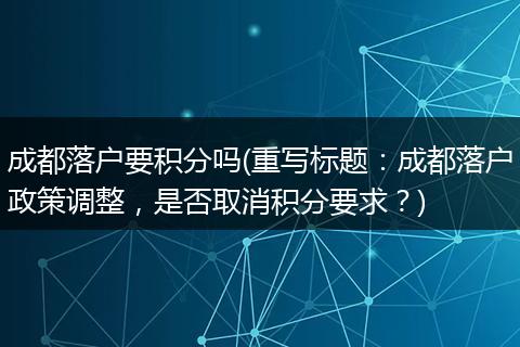 成都落户要积分吗(重写标题：成都落户政策调整，是否取消积分要求？)