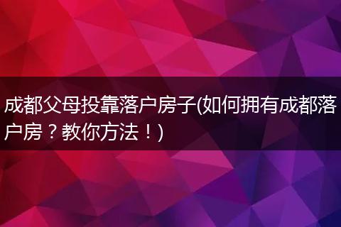 成都父母投靠落户房子(如何拥有成都落户房?教你方法!)