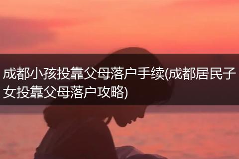 成都小孩投靠父母落户手续(成都居民子女投靠父母落户攻略)