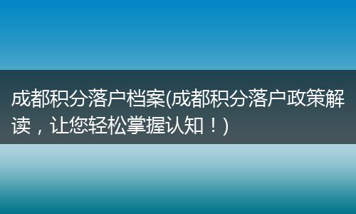 成都积分落户档案(成都积分落户政策解读，让您轻松掌握认知！)