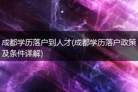 成都学历落户到人才(成都学历落户政策及条件详解)