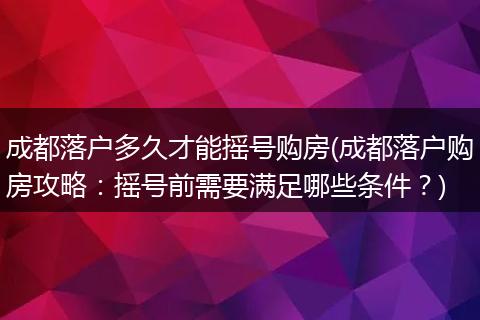 成都落户多久才能摇号购房(成都落户购房攻略：摇号前需要满足哪些条件？)