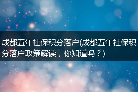 成都五年社保积分落户(成都五年社保积分落户政策解读,你知道吗?)