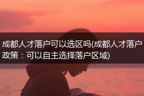 成都人才落户可以选区吗(成都人才落户政策：可以自主选择落户区域)