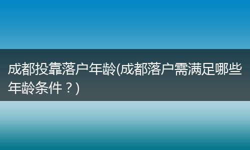 成都投靠落户年龄(成都落户需满足哪些年龄条件？)