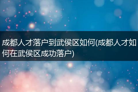 成都人才落户到武侯区如何(成都人才如何在武侯区成功落户)