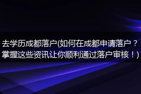去学历成都落户(如何在成都申请落户？掌握这些资讯让你顺利通过落户审核！)