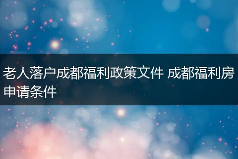 老人落户成都福利政策文件 成都福利房申请条件