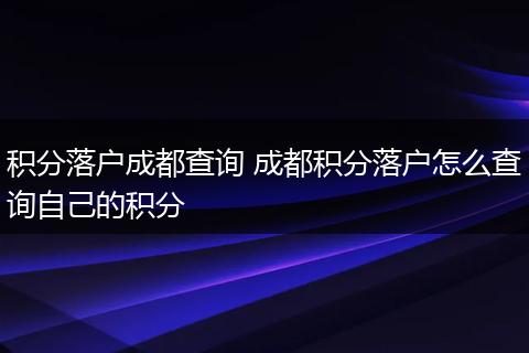 积分落户成都查询 成都积分落户怎么查询自己的积分