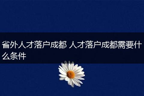 省外人才落户成都 人才落户成都需要什么条件