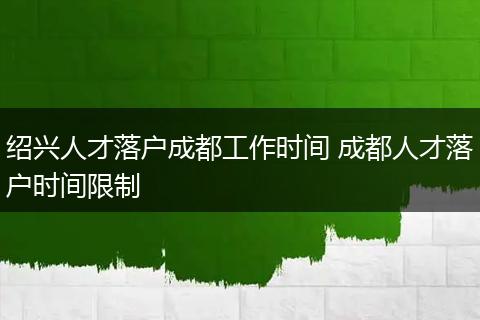 绍兴人才落户成都工作时间 成都人才落户时间限制