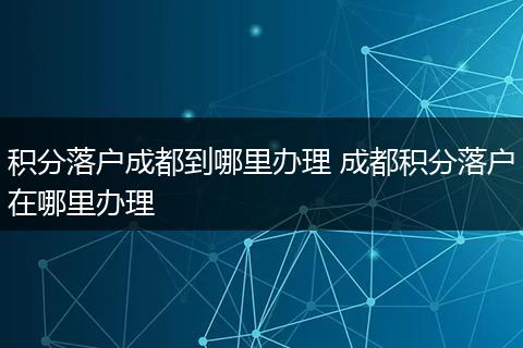 积分落户成都到哪里办理 成都积分落户在哪里办理