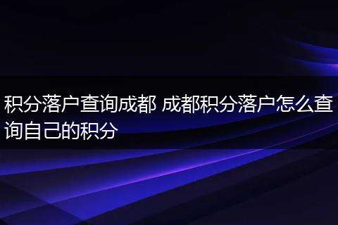 积分落户查询成都 成都积分落户怎么查询自己的积分