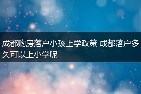 成都购房落户小孩上学政策 成都落户多久可以上小学呢
