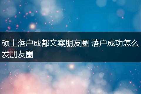 硕士落户成都文案朋友圈 落户成功怎么发朋友圈