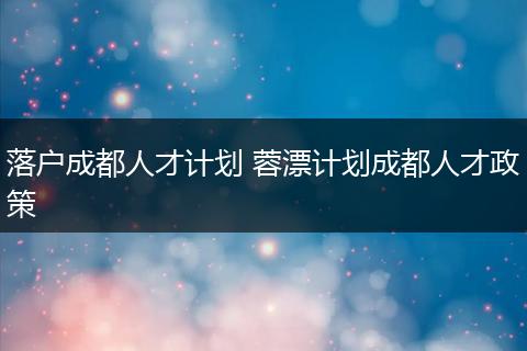 落户成都人才计划 蓉漂计划成都人才政策