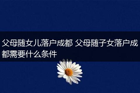 父母随女儿落户成都 父母随子女落户成都需要什么条件