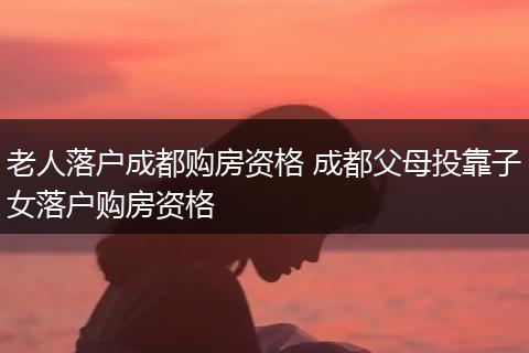 老人落户成都购房资格 成都父母投靠子女落户购房资格