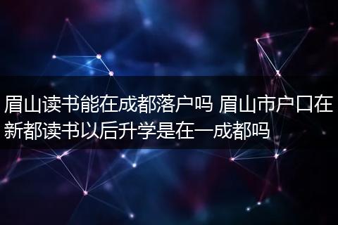 眉山读书能在成都落户吗 眉山市户口在新都读书以后升学是在一成都吗