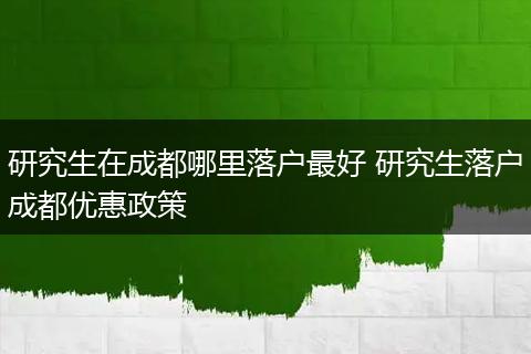 研究生在成都哪里落户最好 研究生落户成都优惠政策