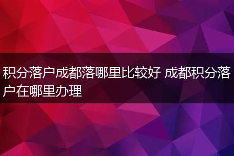 积分落户成都落哪里比较好 成都积分落户在哪里办理