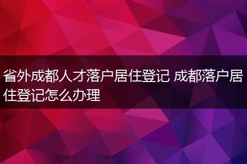 省外成都人才落户居住登记 成都落户居住登记怎么办理