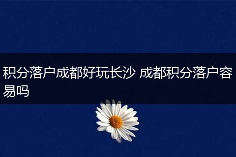 积分落户成都好玩长沙 成都积分落户容易吗