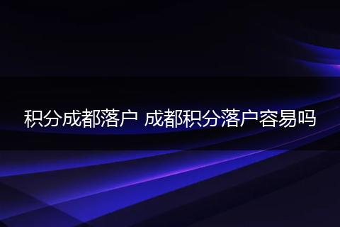 积分成都落户 成都积分落户容易吗