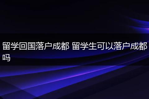 留学回国落户成都 留学生可以落户成都吗