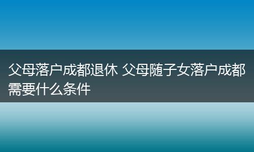 父母落户成都退休 父母随子女落户成都需要什么条件