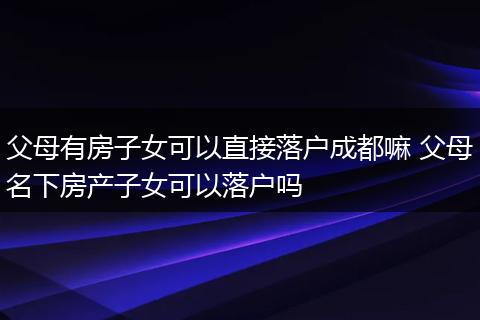 父母有房子女可以直接落户成都嘛 父母名下房产子女可以落户吗