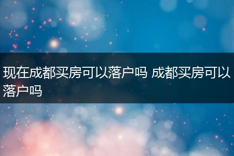 现在成都买房可以落户吗 成都买房可以落户吗