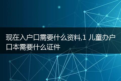 现在入户口需要什么资料,1 儿童办户口本需要什么证件