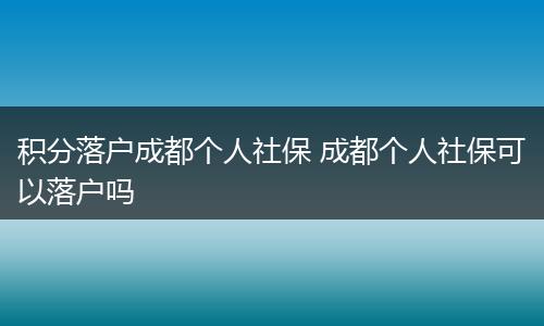 积分落户成都个人社保 成都个人社保可以落户吗