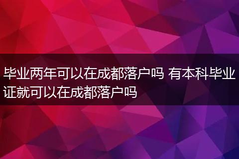 毕业两年可以在成都落户吗 有本科毕业证就可以在成都落户吗
