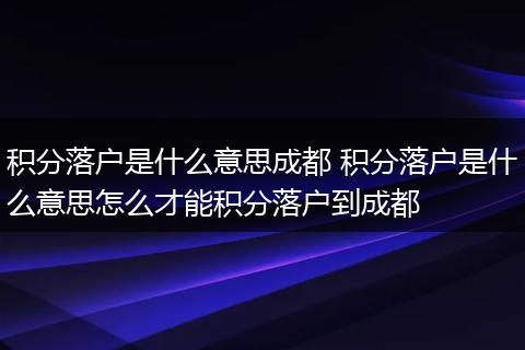 积分落户是什么意思成都 积分落户是什么意思怎么才能积分落户到成都
