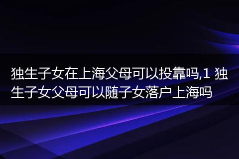 独生子女在上海父母可以投靠吗,1 独生子女父母可以随子女落户上海吗