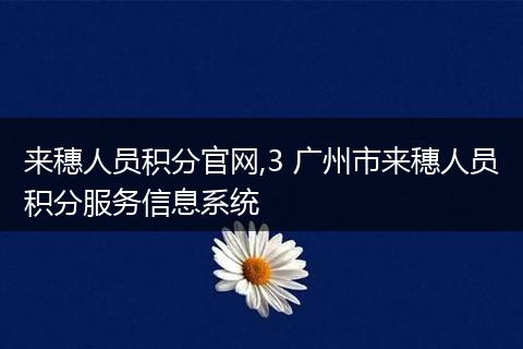 来穗人员积分官网,3 广州市来穗人员积分服务信息系统