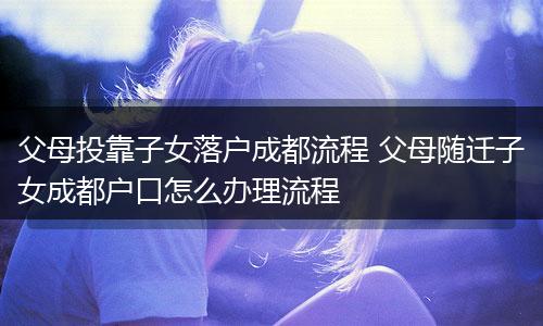 父母投靠子女落户成都流程 父母随迁子女成都户口怎么办理流程